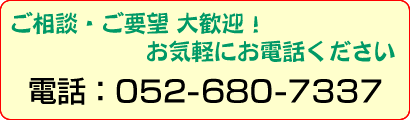 ご相談・ご要望 大歓迎！ お気軽にお電話ください　電話：052-680-7337